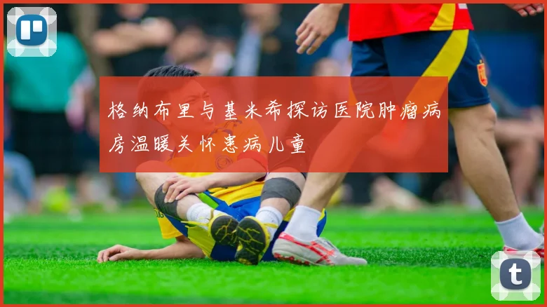 格纳布里与基米希探访医院肿瘤病房温暖关怀患病儿童