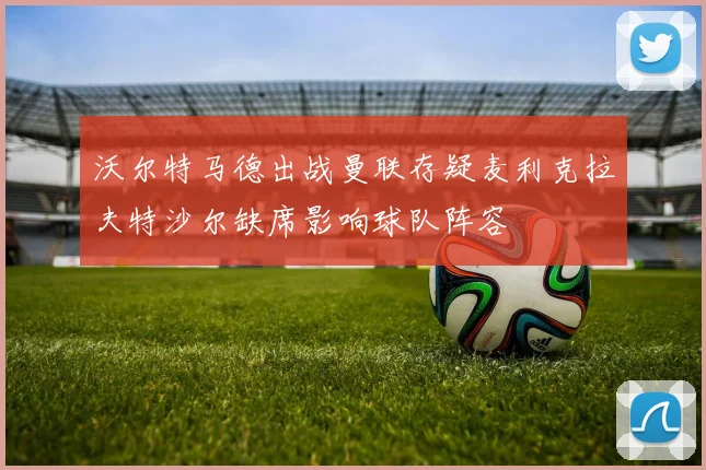 沃尔特马德出战曼联存疑麦利克拉夫特沙尔缺席影响球队阵容