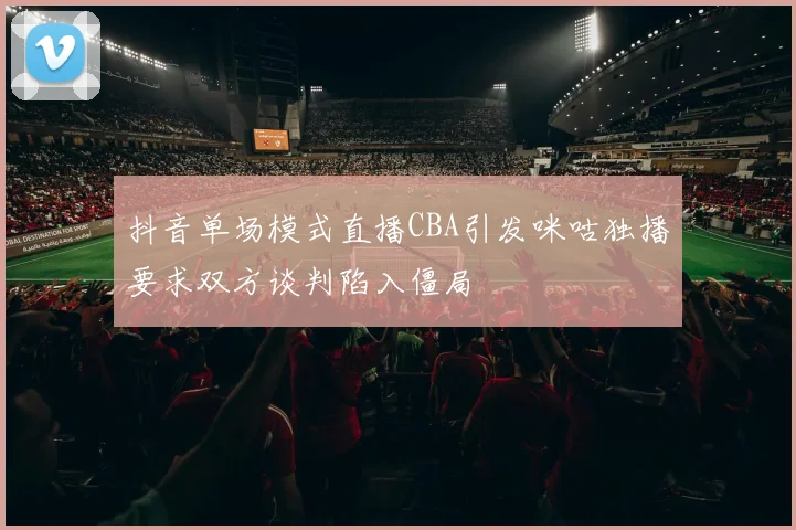 抖音单场模式直播CBA引发咪咕独播要求双方谈判陷入僵局