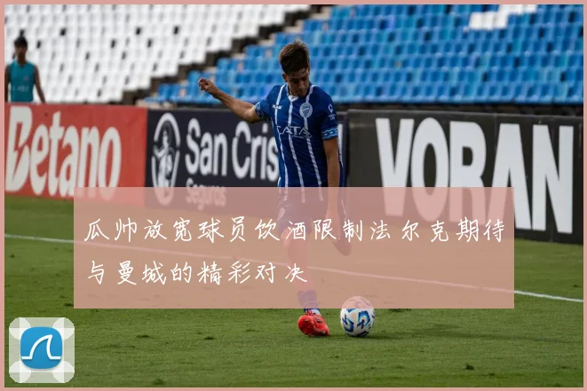 瓜帅放宽球员饮酒限制法尔克期待与曼城的精彩对决