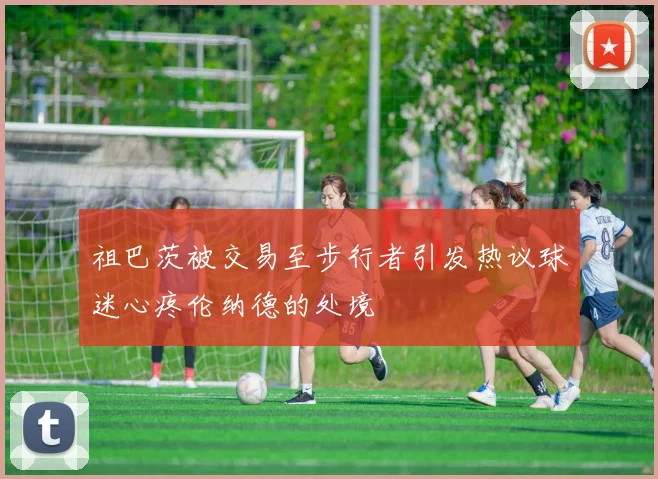 祖巴茨被交易至步行者引发热议球迷心疼伦纳德的处境