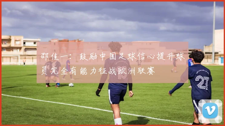 邵佳一：鼓励中国足球信心提升球员完全有能力征战欧洲联赛