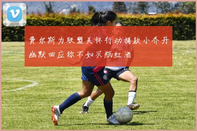 费尔斯为联盟关怀行动捐款小乔丹幽默回应称不如买瓶红酒