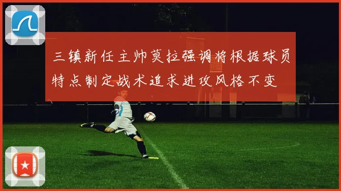 三镇新任主帅莫拉强调将根据球员特点制定战术追求进攻风格不变