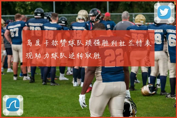 乌度卡称赞球队顽强胜利杜兰特表现助力球队逆转取胜