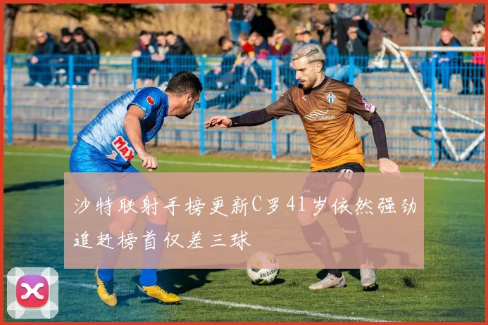 沙特联射手榜更新C罗41岁依然强劲追赶榜首仅差三球