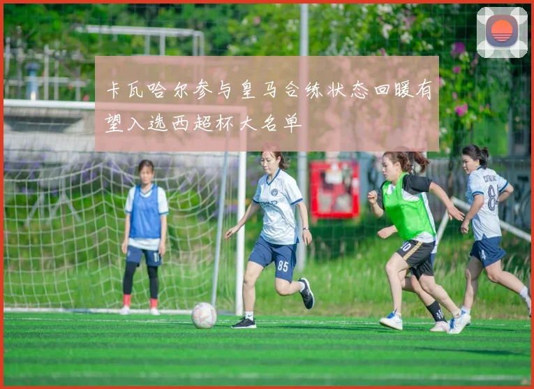 卡瓦哈尔参与皇马合练状态回暖有望入选西超杯大名单