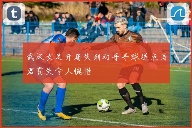 武汉女足开局失利对手手球送点马君罚失令人惋惜