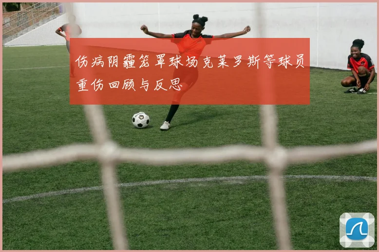 伤病阴霾笼罩球场克莱罗斯等球员重伤回顾与反思
