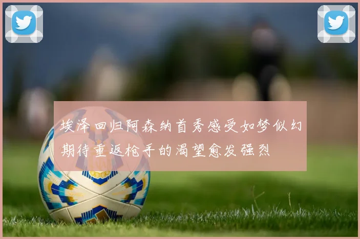 埃泽回归阿森纳首秀感受如梦似幻期待重返枪手的渴望愈发强烈