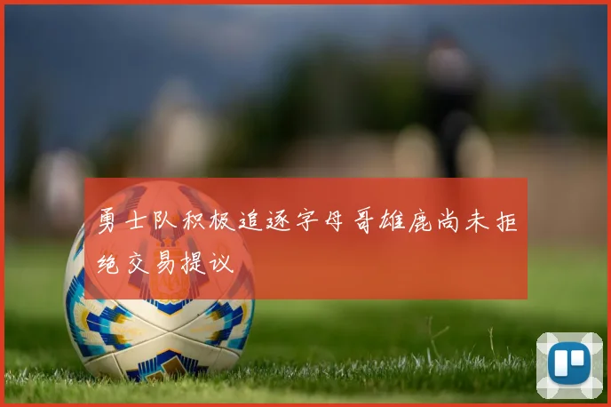 勇士队积极追逐字母哥雄鹿尚未拒绝交易提议