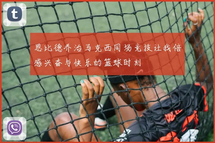 恩比德乔治马克西同场竞技让我倍感兴奋与快乐的篮球时刻