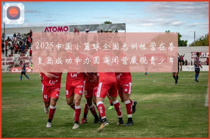 2025中国小篮球全国总训练营在秦皇岛成功举办圆满闭营展现青少年篮球新风貌