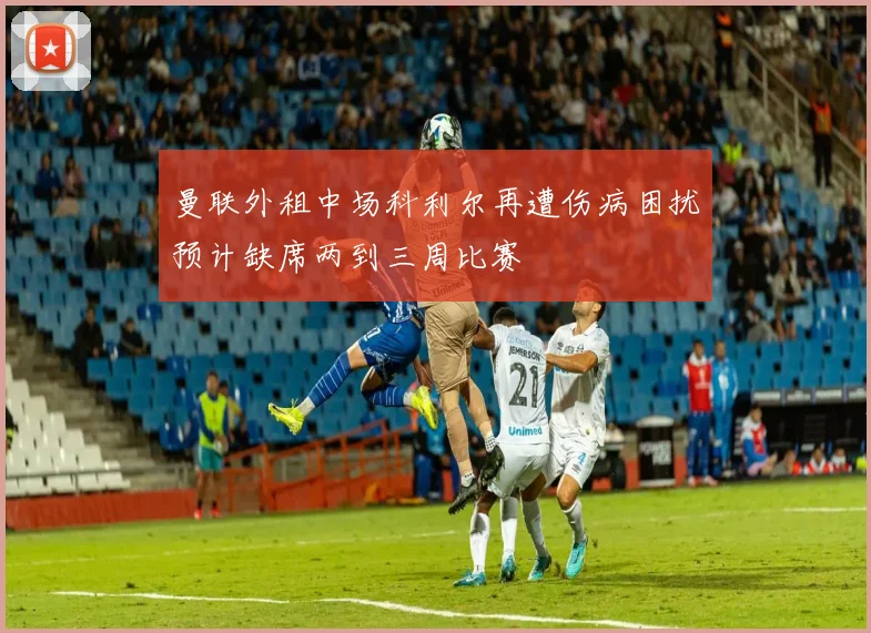 曼联外租中场科利尔再遭伤病困扰预计缺席两到三周比赛