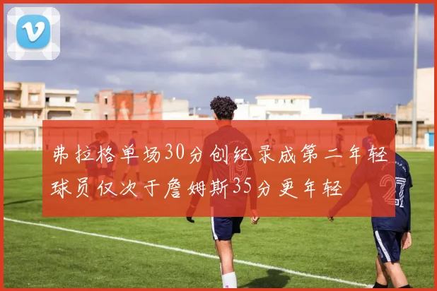 弗拉格单场30分创纪录成第二年轻球员仅次于詹姆斯35分更年轻