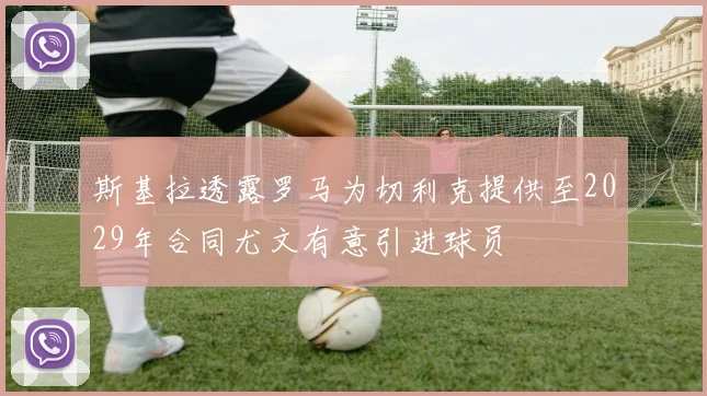 斯基拉透露罗马为切利克提供至2029年合同尤文有意引进球员