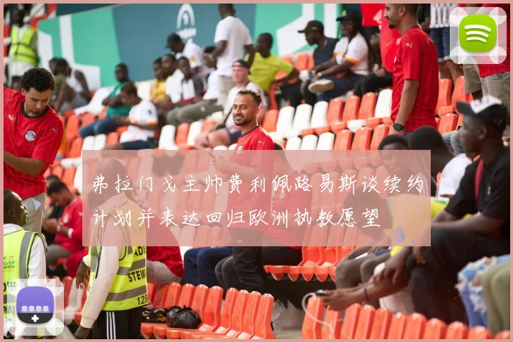 弗拉门戈主帅费利佩路易斯谈续约计划并表达回归欧洲执教愿望