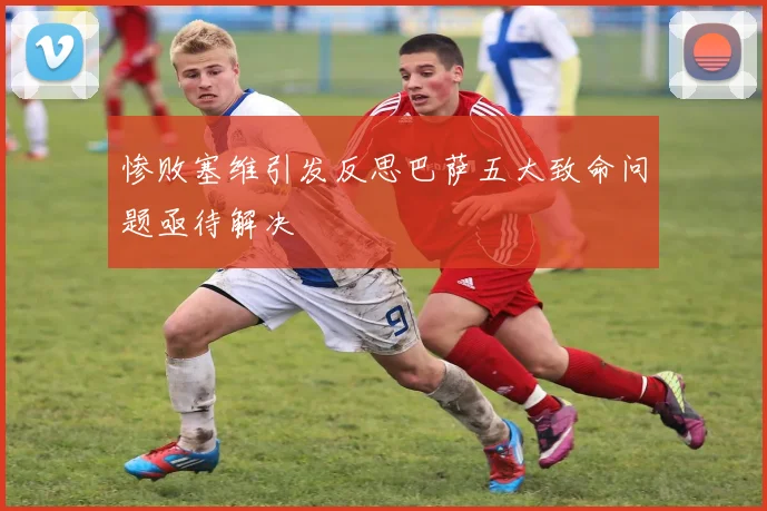 惨败塞维引发反思巴萨五大致命问题亟待解决