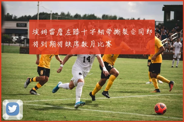 埃姆雷詹左膝十字韧带撕裂合同即将到期将缺席数月比赛
