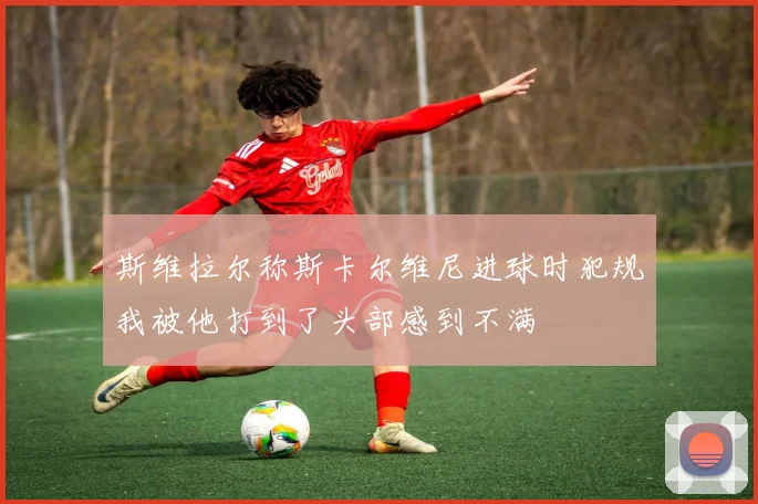 斯维拉尔称斯卡尔维尼进球时犯规我被他打到了头部感到不满