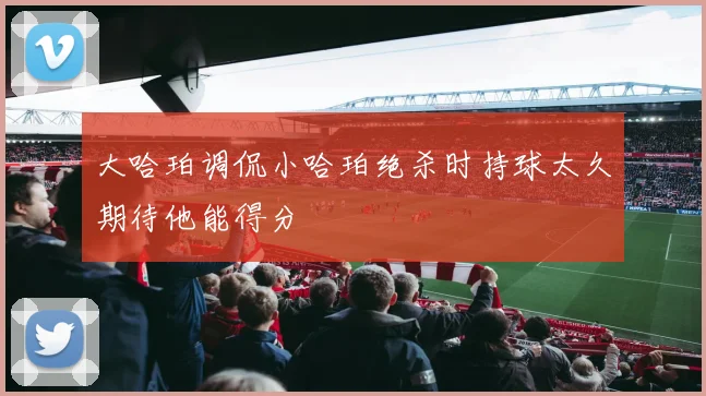 大哈珀调侃小哈珀绝杀时持球太久期待他能得分