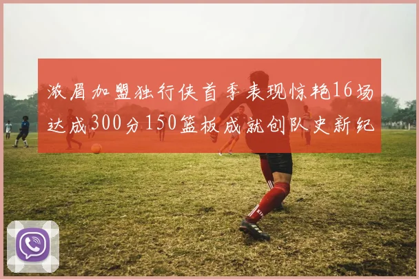 浓眉加盟独行侠首季表现惊艳16场达成300分150篮板成就创队史新纪录