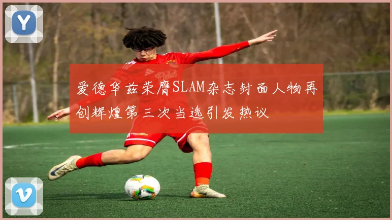 爱德华兹荣膺SLAM杂志封面人物再创辉煌第三次当选引发热议