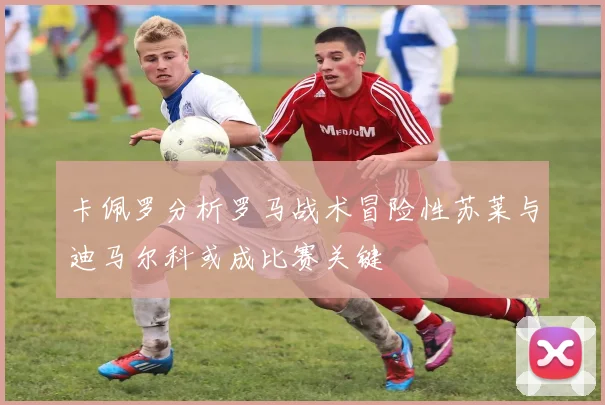 卡佩罗分析罗马战术冒险性苏莱与迪马尔科或成比赛关键