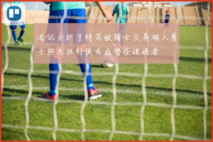 名记分析亨特若被骑士交易湖人勇士热火独行侠或成潜在追逐者
