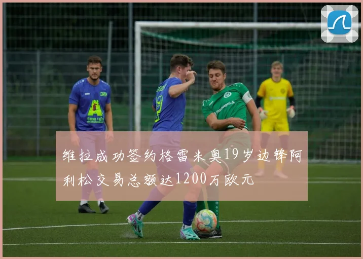 维拉成功签约格雷米奥19岁边锋阿利松交易总额达1200万欧元