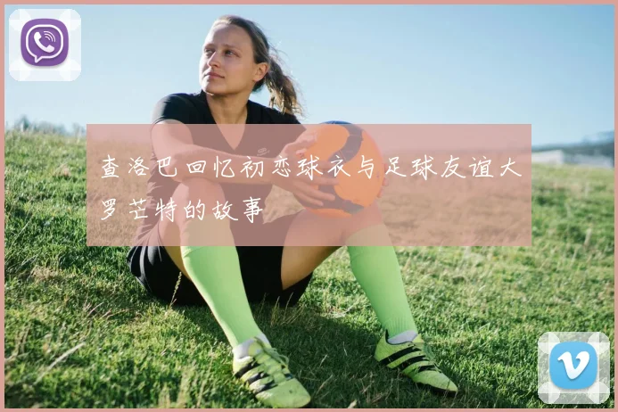 查洛巴回忆初恋球衣与足球友谊大罗芒特的故事