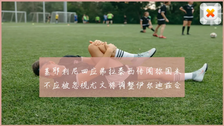 基耶利尼回应弗拉泰西传闻称国米不应被忽视尤文将调整伊尔迪兹合同内容