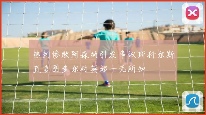 热刺惨败阿森纳引发争议斯科尔斯直言图多尔对英超一无所知