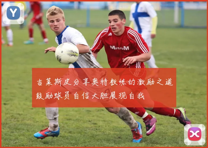 吉莱斯皮分享奥特教练的激励之道鼓励球员自信大胆展现自我