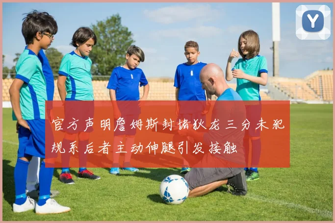 官方声明詹姆斯封堵狄龙三分未犯规系后者主动伸腿引发接触