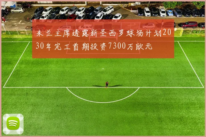 米兰主席透露新圣西罗球场计划2030年完工首期投资7300万欧元