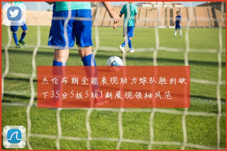 杰伦布朗全能表现助力球队胜利砍下35分5板5助1断展现领袖风范