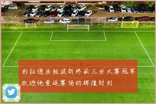 利拉德历经波折终获三分大赛冠军欢迎他重返赛场的辉煌时刻