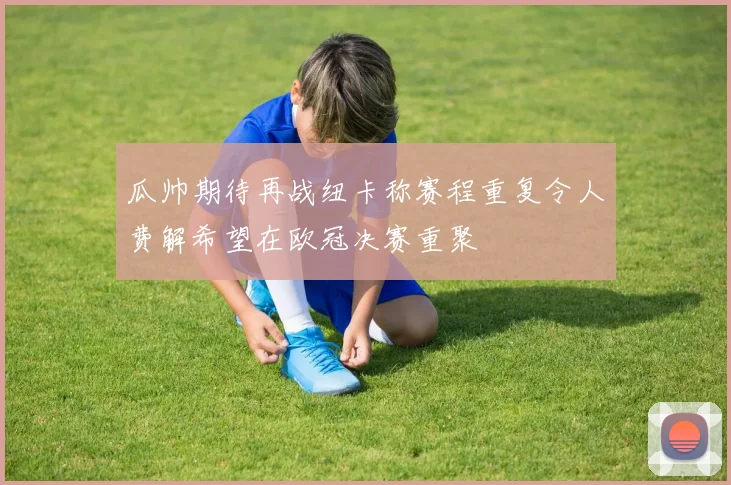 瓜帅期待再战纽卡称赛程重复令人费解希望在欧冠决赛重聚