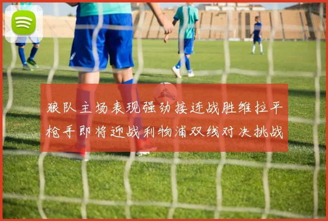 狼队主场表现强劲接连战胜维拉平枪手即将迎战利物浦双线对决挑战升级