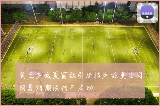 奥兰多城夏窗欲引进格列兹曼合同明夏到期谈判已启动