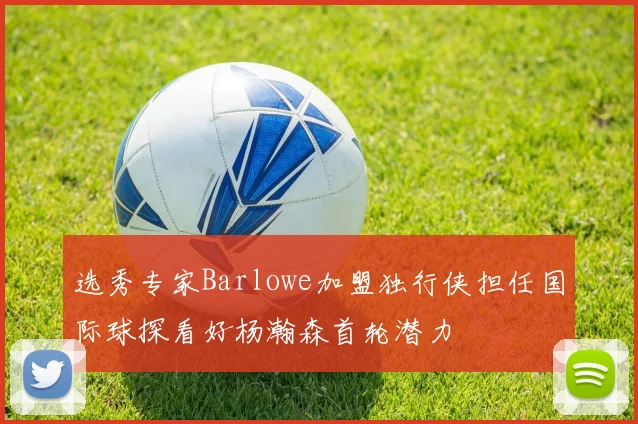 选秀专家Barlowe加盟独行侠担任国际球探看好杨瀚森首轮潜力