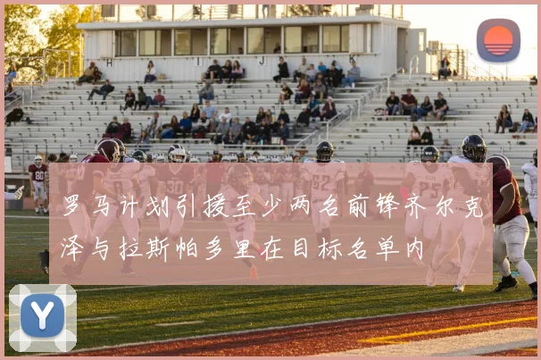 罗马计划引援至少两名前锋齐尔克泽与拉斯帕多里在目标名单内