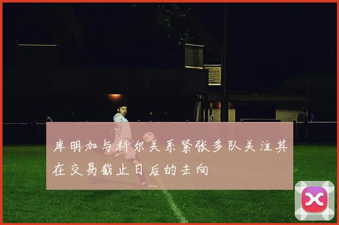 库明加与科尔关系紧张多队关注其在交易截止日后的去向