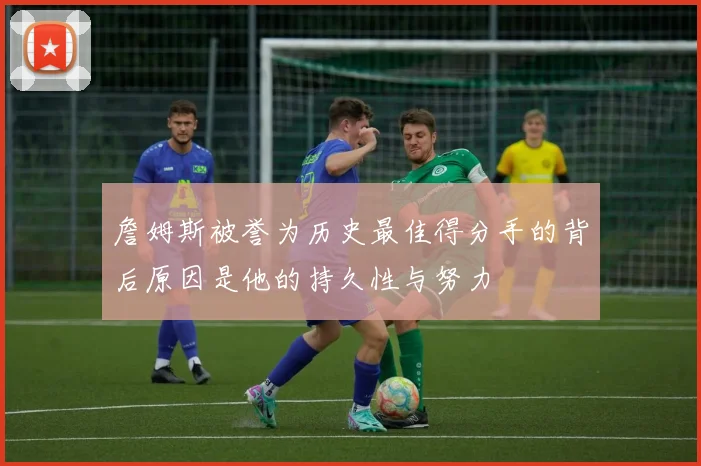 詹姆斯被誉为历史最佳得分手的背后原因是他的持久性与努力