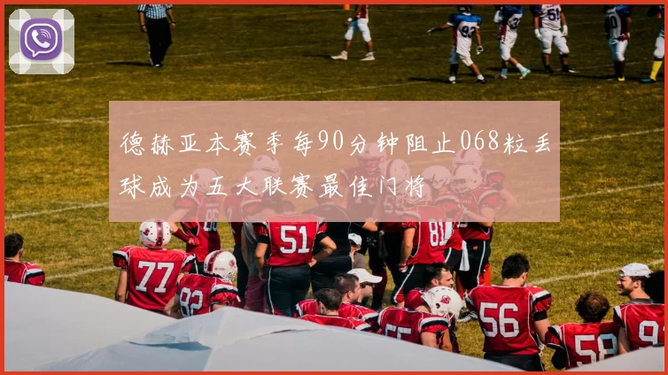 德赫亚本赛季每90分钟阻止068粒丢球成为五大联赛最佳门将
