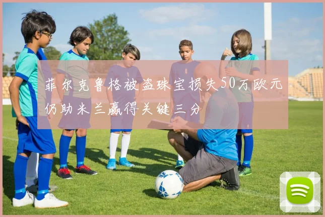 菲尔克鲁格被盗珠宝损失50万欧元仍助米兰赢得关键三分