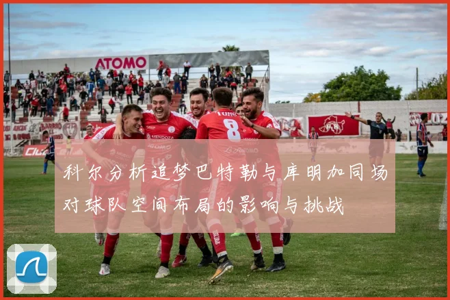 科尔分析追梦巴特勒与库明加同场对球队空间布局的影响与挑战