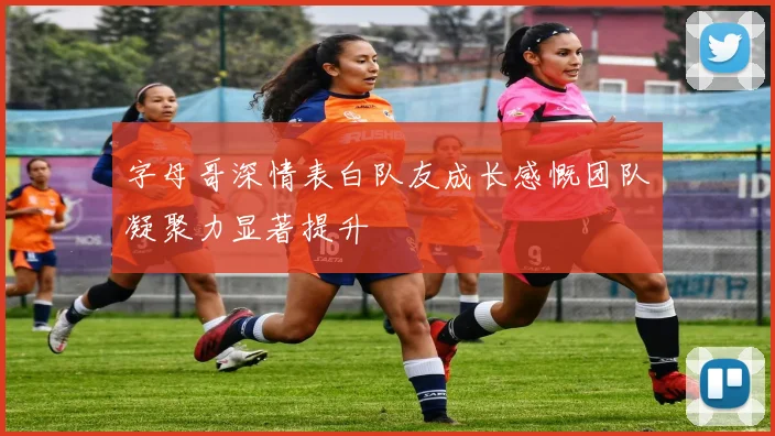 字母哥深情表白队友成长感慨团队凝聚力显著提升