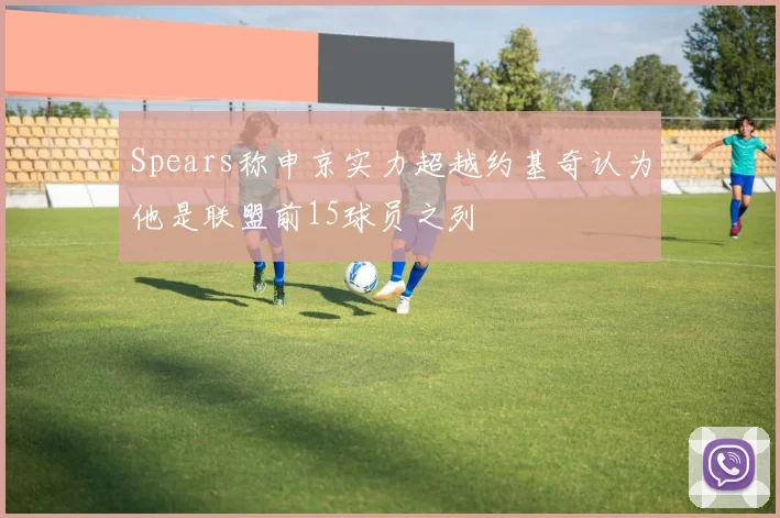 Spears称申京实力超越约基奇认为他是联盟前15球员之列